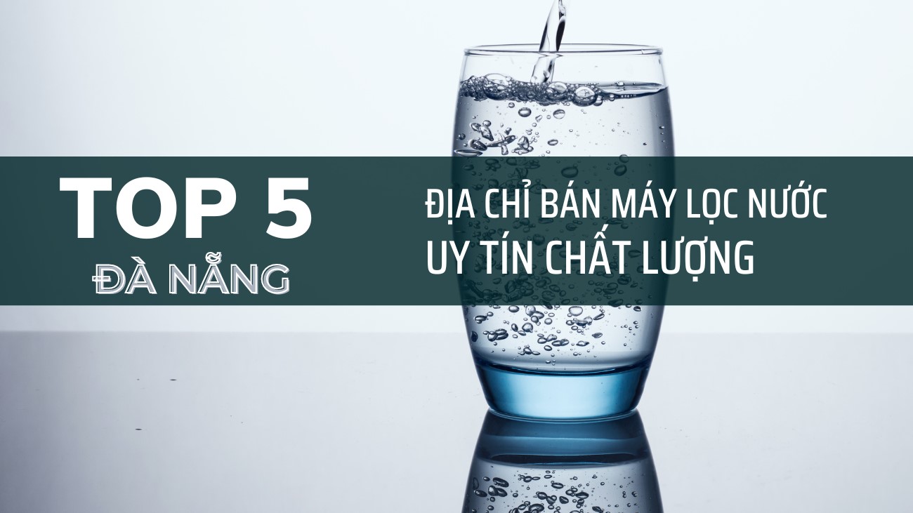 Top 5 Địa Chỉ Bán Máy Lọc Nước Ở Đà Nẵng Tốt, Uy Tín